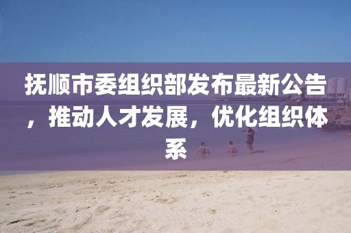 撫順市委組織部發(fā)布最新公告，推動人才發(fā)展，優(yōu)化組織體系