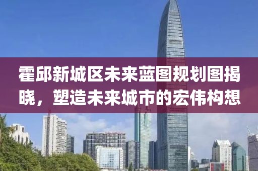 霍邱新城區(qū)未來藍圖規(guī)劃圖揭曉，塑造未來城市的宏偉構想