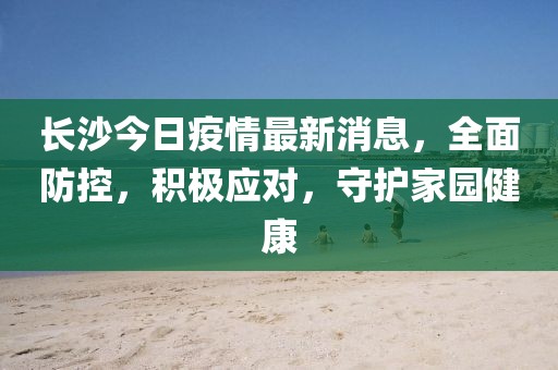 長(zhǎng)沙今日疫情最新消息，全面防控，積極應(yīng)對(duì)，守護(hù)家園健康