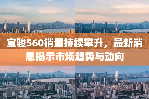 寶駿560銷量持續(xù)攀升，最新消息揭示市場趨勢與動向