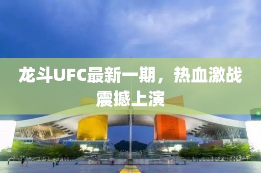 龍斗UFC最新一期，熱血激戰(zhàn)震撼上演