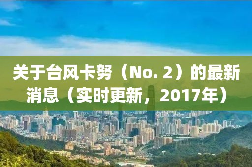 關(guān)于臺(tái)風(fēng)卡努（No. 2）的最新消息（實(shí)時(shí)更新，2017年）