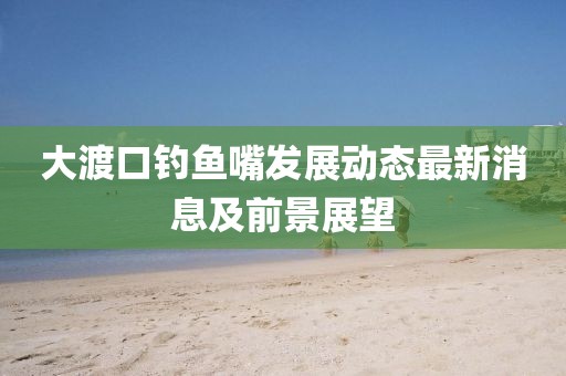 大渡口釣魚嘴發(fā)展動態(tài)最新消息及前景展望