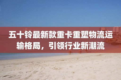 五十鈴最新款重卡重塑物流運輸格局，引領行業(yè)新潮流