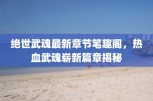 絕世武魂最新章節(jié)筆趣閣，熱血武魂嶄新篇章揭秘