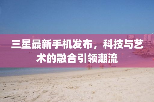 三星最新手機(jī)發(fā)布，科技與藝術(shù)的融合引領(lǐng)潮流