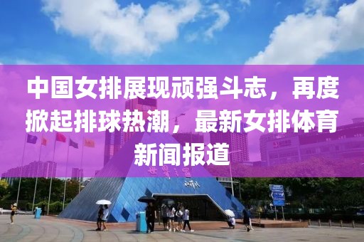 中國女排展現頑強斗志，再度掀起排球熱潮，最新女排體育新聞報道