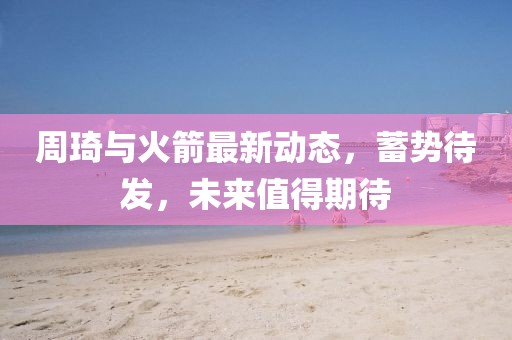 周琦與火箭最新動態(tài)，蓄勢待發(fā)，未來值得期待