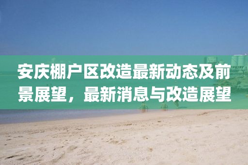 安慶棚戶區(qū)改造最新動(dòng)態(tài)及前景展望，最新消息與改造展望