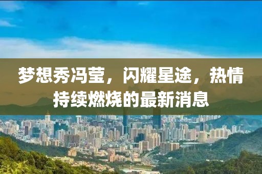 夢(mèng)想秀馮瑩，閃耀星途，熱情持續(xù)燃燒的最新消息