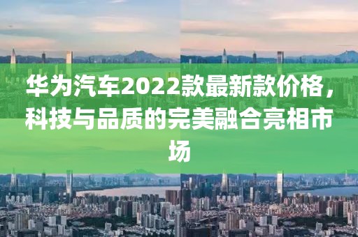 華為汽車2022款最新款價格，科技與品質的完美融合亮相市場