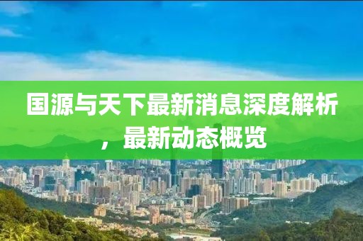 國(guó)源與天下最新消息深度解析，最新動(dòng)態(tài)概覽