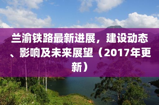 蘭渝鐵路最新進(jìn)展，建設(shè)動(dòng)態(tài)、影響及未來(lái)展望（2017年更新）