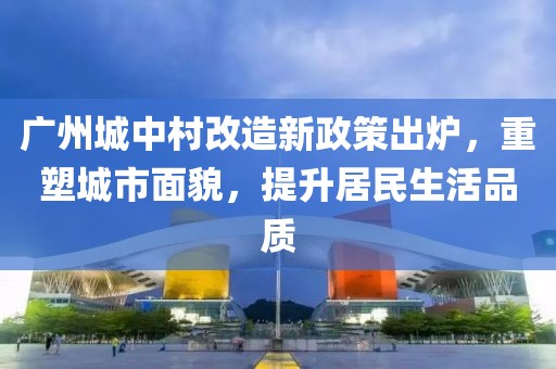 廣州城中村改造新政策出爐，重塑城市面貌，提升居民生活品質(zhì)