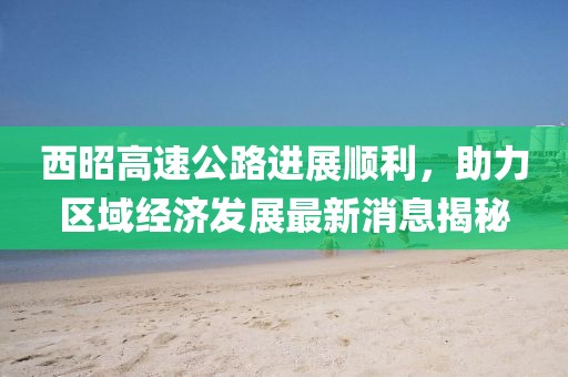 西昭高速公路進展順利，助力區(qū)域經(jīng)濟發(fā)展最新消息揭秘