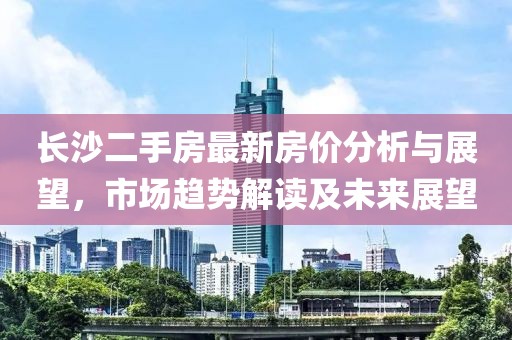長沙二手房最新房價分析與展望，市場趨勢解讀及未來展望