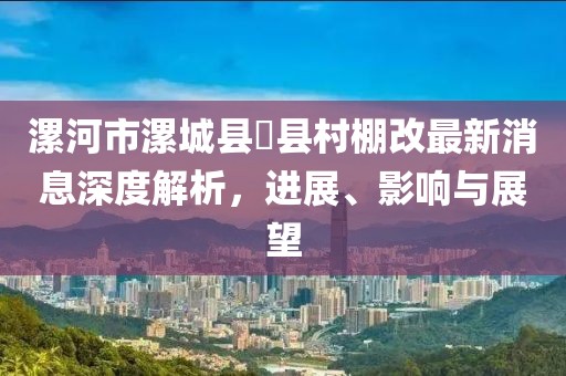 漯河市漯城縣漷縣村棚改最新消息深度解析，進(jìn)展、影響與展望