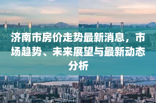 濟(jì)南市房?jī)r(jià)走勢(shì)最新消息，市場(chǎng)趨勢(shì)、未來(lái)展望與最新動(dòng)態(tài)分析