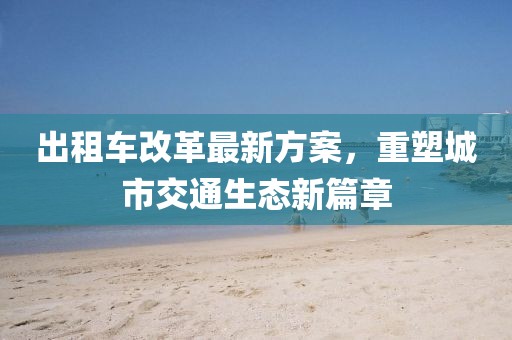 出租車(chē)改革最新方案，重塑城市交通生態(tài)新篇章