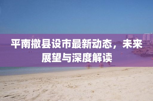 平南撤縣設(shè)市最新動(dòng)態(tài)，未來展望與深度解讀