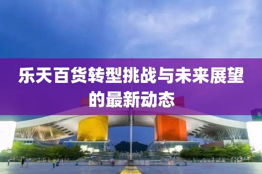 樂天百貨轉(zhuǎn)型挑戰(zhàn)與未來展望的最新動(dòng)態(tài)