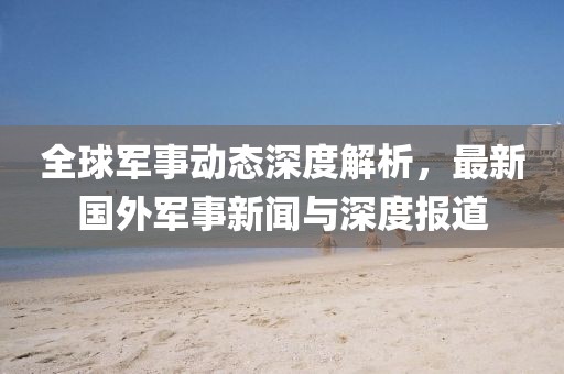 全球軍事動(dòng)態(tài)深度解析，最新國(guó)外軍事新聞與深度報(bào)道