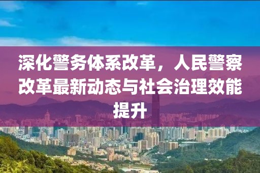 深化警務體系改革，人民警察改革最新動態(tài)與社會治理效能提升