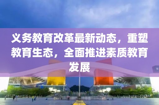義務(wù)教育改革最新動態(tài)，重塑教育生態(tài)，全面推進(jìn)素質(zhì)教育發(fā)展
