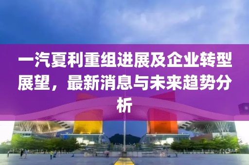 一汽夏利重組進(jìn)展及企業(yè)轉(zhuǎn)型展望，最新消息與未來趨勢(shì)分析