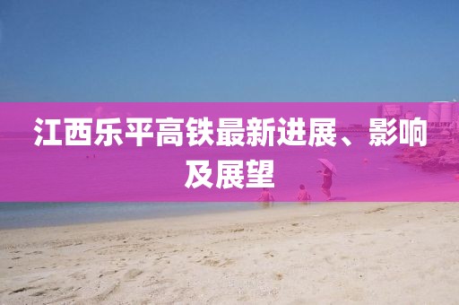 江西樂平高鐵最新進(jìn)展、影響及展望