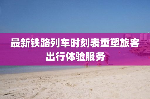 最新鐵路列車時刻表重塑旅客出行體驗服務(wù)