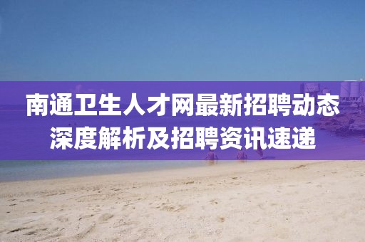 南通衛(wèi)生人才網(wǎng)最新招聘動(dòng)態(tài)深度解析及招聘資訊速遞