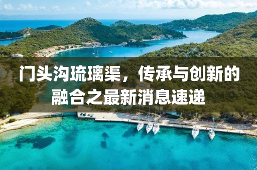 門頭溝琉璃渠，傳承與創(chuàng)新的融合之最新消息速遞