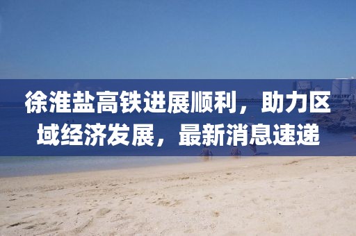 徐淮鹽高鐵進展順利，助力區(qū)域經(jīng)濟發(fā)展，最新消息速遞