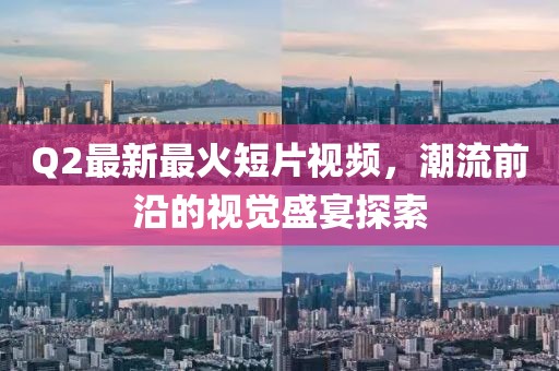 Q2最新最火短片視頻，潮流前沿的視覺盛宴探索