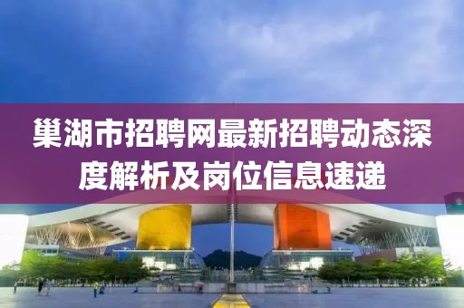 巢湖市招聘網(wǎng)最新招聘動(dòng)態(tài)深度解析及崗位信息速遞