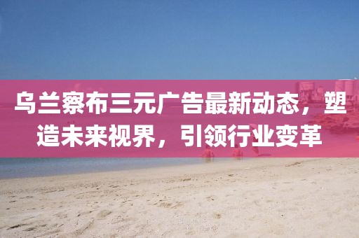烏蘭察布三元廣告最新動態(tài)，塑造未來視界，引領(lǐng)行業(yè)變革