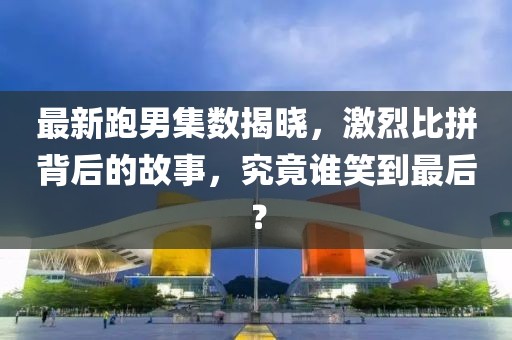 最新跑男集數(shù)揭曉，激烈比拼背后的故事，究竟誰(shuí)笑到最后？