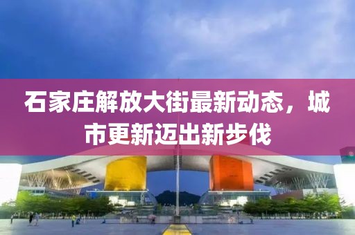 石家莊解放大街最新動態(tài)，城市更新邁出新步伐