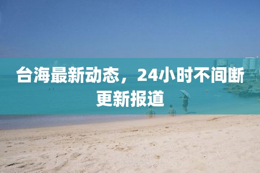 臺海最新動態(tài)，24小時不間斷更新報道