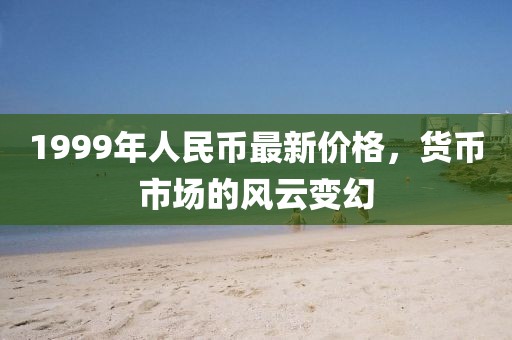 1999年人民幣最新價(jià)格，貨幣市場(chǎng)的風(fēng)云變幻