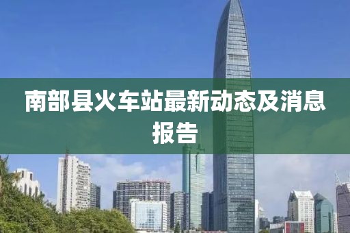 南部縣火車(chē)站最新動(dòng)態(tài)及消息報(bào)告