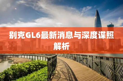 別克GL6最新消息與深度諜照解析