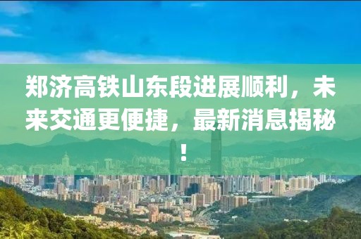鄭濟高鐵山東段進展順利，未來交通更便捷，最新消息揭秘！