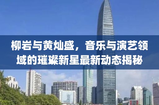 柳巖與黃燦盛，音樂與演藝領(lǐng)域的璀璨新星最新動(dòng)態(tài)揭秘