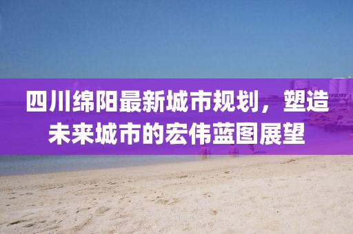 四川綿陽(yáng)最新城市規(guī)劃，塑造未來(lái)城市的宏偉藍(lán)圖展望