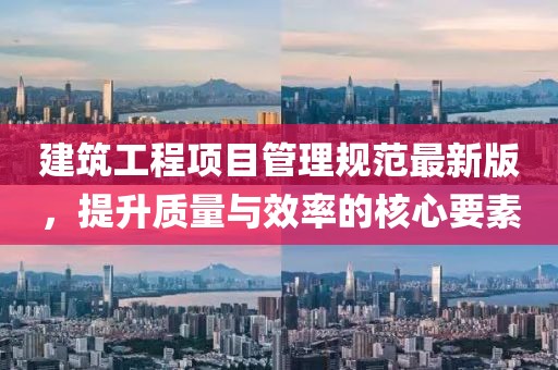 建筑工程項(xiàng)目管理規(guī)范最新版，提升質(zhì)量與效率的核心要素