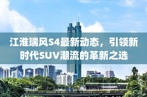 江淮瑞風(fēng)S4最新動(dòng)態(tài)，引領(lǐng)新時(shí)代SUV潮流的革新之選