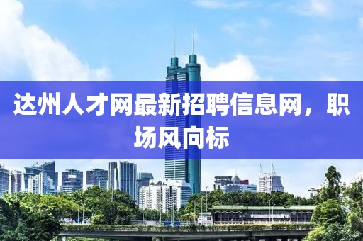 達(dá)州人才網(wǎng)最新招聘信息網(wǎng)，職場(chǎng)風(fēng)向標(biāo)