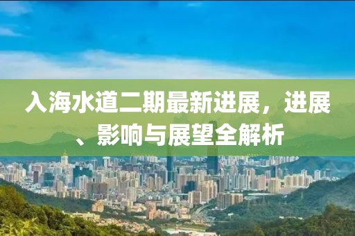 入海水道二期最新進(jìn)展，進(jìn)展、影響與展望全解析